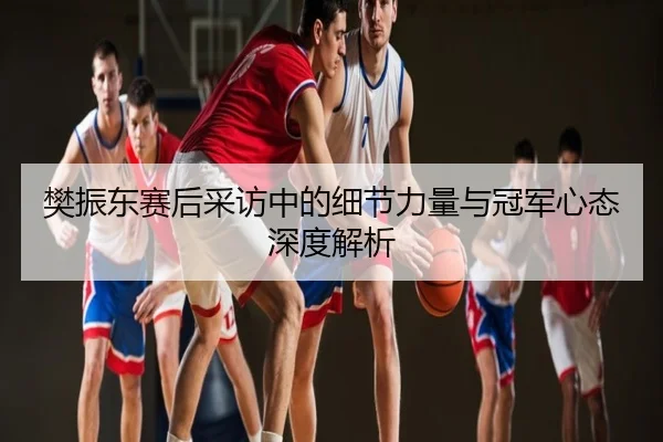 樊振东赛后采访中的细节力量与冠军心态深度解析