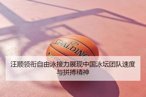 汪顺领衔自由泳接力展现中国泳坛团队速度与拼搏精神