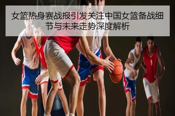 女篮热身赛战报引发关注中国女篮备战细节与未来走势深度解析