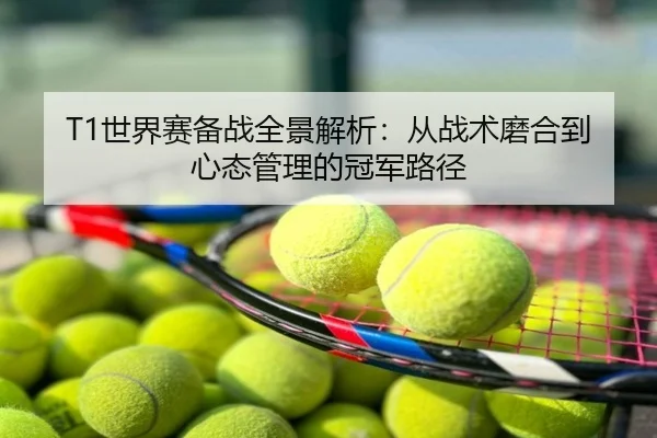 T1世界赛备战全景解析：从战术磨合到心态管理的冠军路径