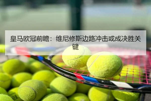 皇马欧冠前瞻：维尼修斯边路冲击或成决胜关键