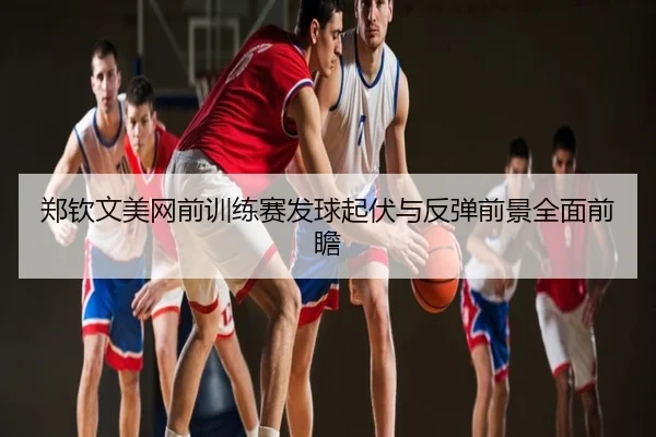 郑钦文美网前训练赛发球起伏与反弹前景全面前瞻