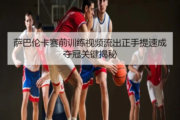 萨巴伦卡赛前训练视频流出正手提速成夺冠关键揭秘