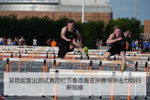 吴艳妮复出测试赛跨栏节奏改善亚洲赛场冲击力回归新观察