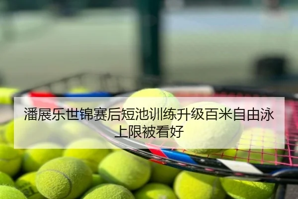 潘展乐世锦赛后短池训练升级百米自由泳上限被看好